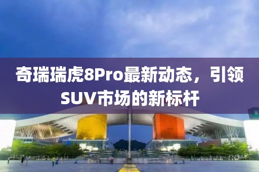 奇瑞瑞虎8Pro最新动态，引领SUV市场的新标杆