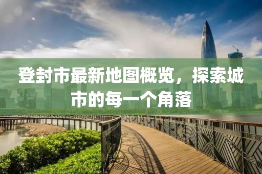 登封市最新地图概览，探索城市的每一个角落