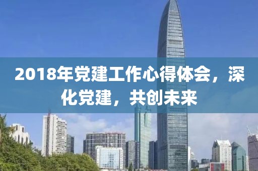 2018年党建工作心得体会，深化党建，共创未来