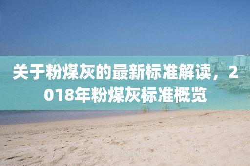 关于粉煤灰的最新标准解读，2018年粉煤灰标准概览