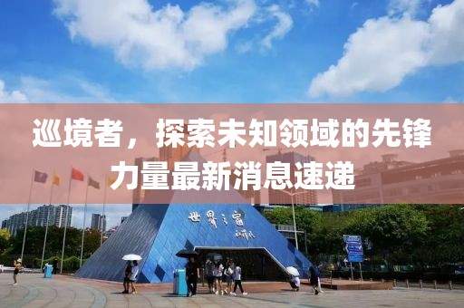 巡境者，探索未知领域的先锋力量最新消息速递