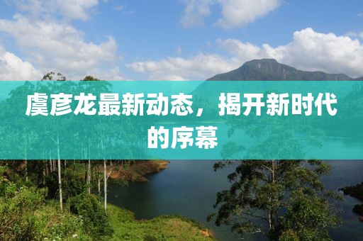 虞彦龙最新动态，揭开新时代的序幕