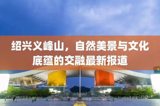 绍兴义峰山，自然美景与文化底蕴的交融最新报道