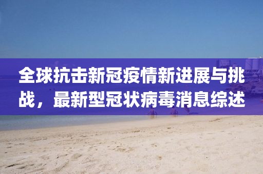 全球抗击新冠疫情新进展与挑战，最新型冠状病毒消息综述