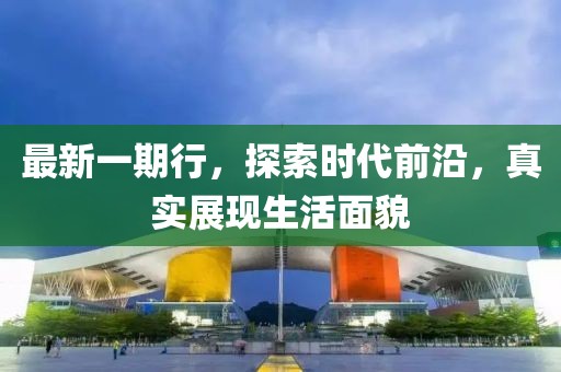 最新一期行，探索时代前沿，真实展现生活面貌