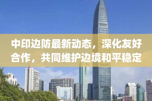 中印边防最新动态，深化友好合作，共同维护边境和平稳定