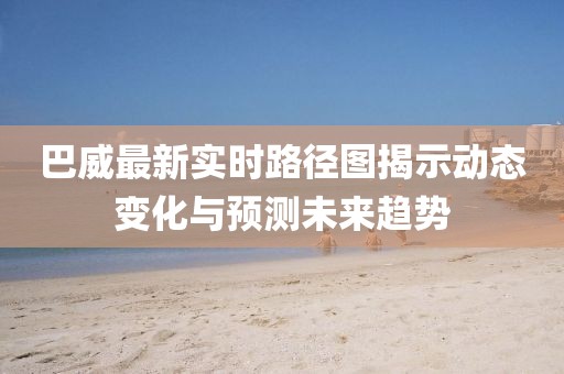 巴威最新实时路径图揭示动态变化与预测未来趋势