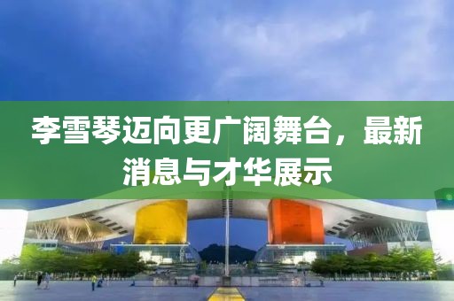 李雪琴迈向更广阔舞台，最新消息与才华展示