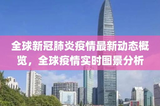 全球新冠肺炎疫情最新动态概览，全球疫情实时图景分析