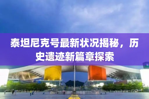 泰坦尼克号最新状况揭秘，历史遗迹新篇章探索