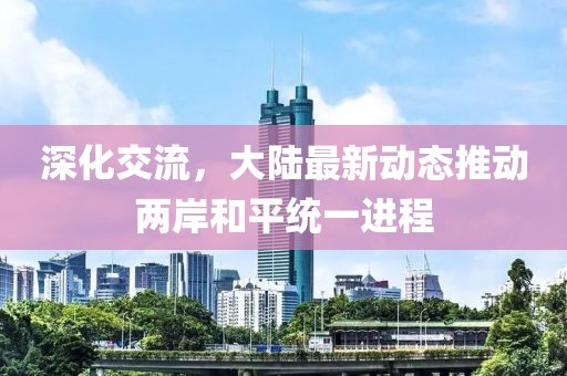 深化交流，大陆最新动态推动两岸和平统一进程