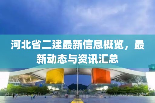 河北省二建最新信息概览，最新动态与资讯汇总
