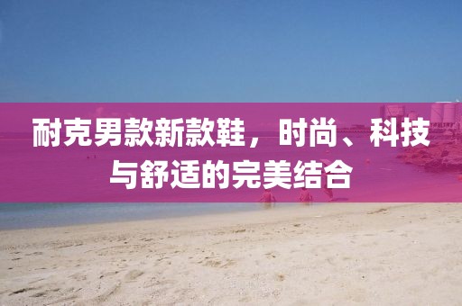 耐克男款新款鞋，时尚、科技与舒适的完美结合