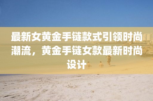 最新女黄金手链款式引领时尚潮流，黄金手链女款最新时尚设计