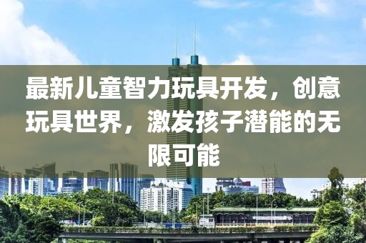 最新儿童智力玩具开发，创意玩具世界，激发孩子潜能的无限可能