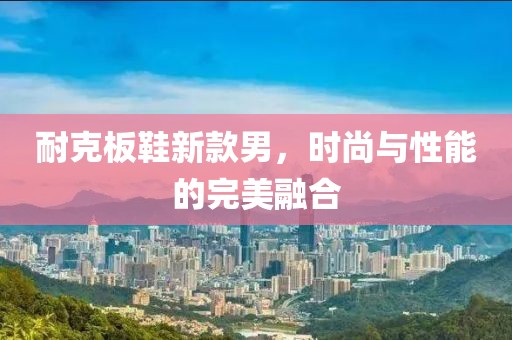 耐克板鞋新款男，时尚与性能的完美融合