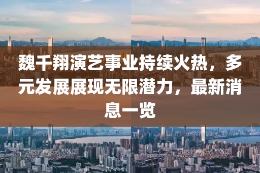 魏千翔演艺事业持续火热，多元发展展现无限潜力，最新消息一览