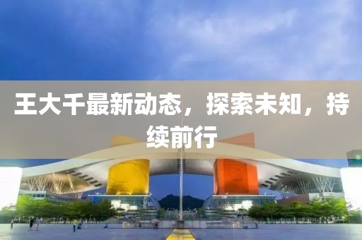 王大千最新动态，探索未知，持续前行