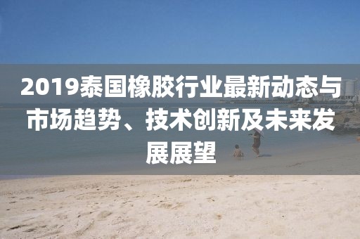 2019泰国橡胶行业最新动态与市场趋势、技术创新及未来发展展望