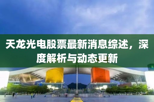 天龙光电股票最新消息综述，深度解析与动态更新