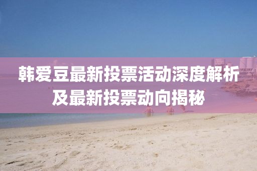 韩爱豆最新投票活动深度解析及最新投票动向揭秘