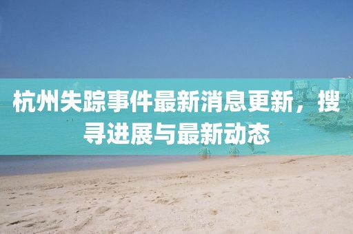 杭州失踪事件最新消息更新，搜寻进展与最新动态