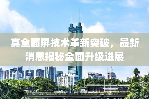 真全面屏技术革新突破，最新消息揭秘全面升级进展