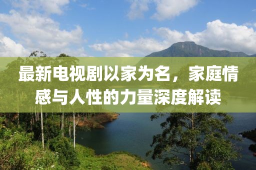 最新电视剧以家为名，家庭情感与人性的力量深度解读