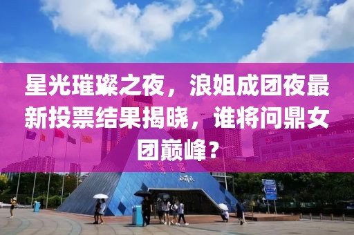 星光璀璨之夜，浪姐成团夜最新投票结果揭晓，谁将问鼎女团巅峰？