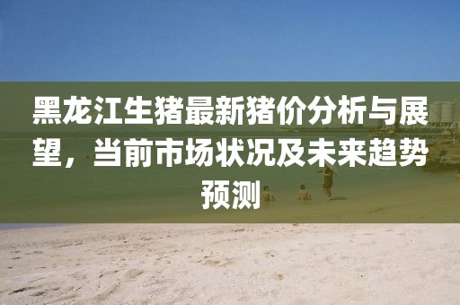 黑龙江生猪最新猪价分析与展望，当前市场状况及未来趋势预测