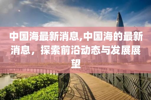 中国海最新消息,中国海的最新消息，探索前沿动态与发展展望