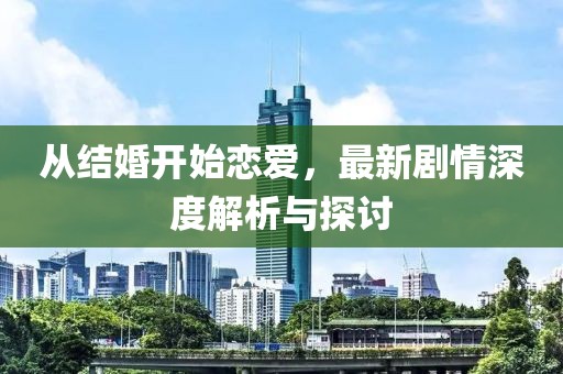从结婚开始恋爱，最新剧情深度解析与探讨