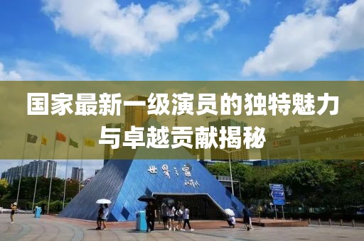 国家最新一级演员的独特魅力与卓越贡献揭秘