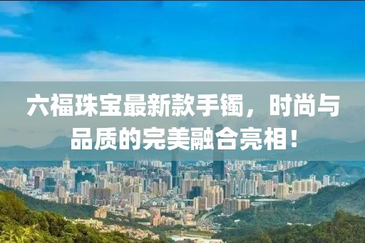 六福珠宝最新款手镯，时尚与品质的完美融合亮相！