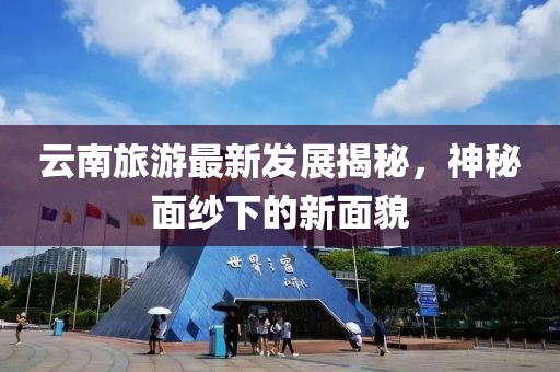 云南旅游最新发展揭秘，神秘面纱下的新面貌