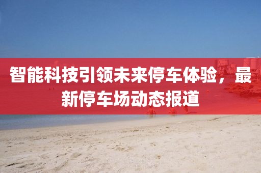 智能科技引领未来停车体验，最新停车场动态报道
