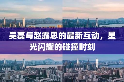 吴磊与赵露思的最新互动，星光闪耀的碰撞时刻