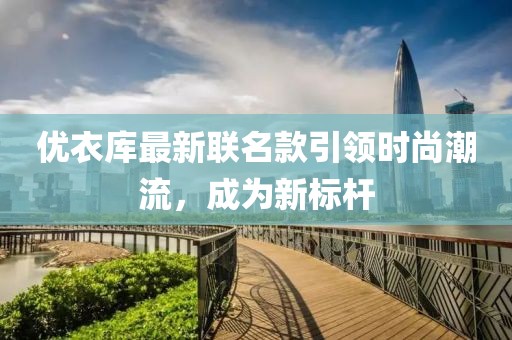 优衣库最新联名款引领时尚潮流，成为新标杆