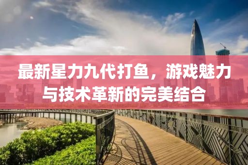 最新星力九代打鱼，游戏魅力与技术革新的完美结合