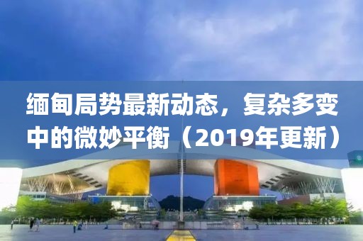 缅甸局势最新动态，复杂多变中的微妙平衡（2019年更新）