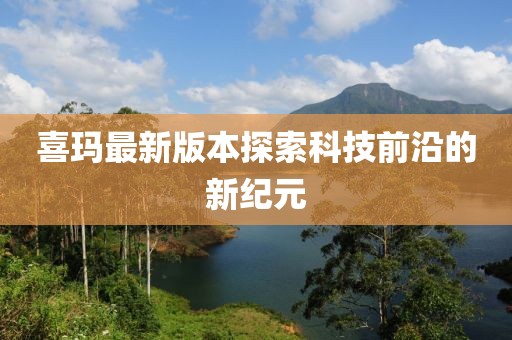喜玛最新版本探索科技前沿的新纪元