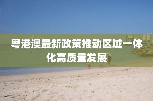 粤港澳最新政策推动区域一体化高质量发展