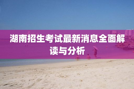 湖南招生考试最新消息全面解读与分析