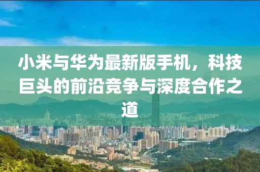 小米与华为最新版手机，科技巨头的前沿竞争与深度合作之道