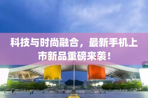 科技与时尚融合，最新手机上市新品重磅来袭！