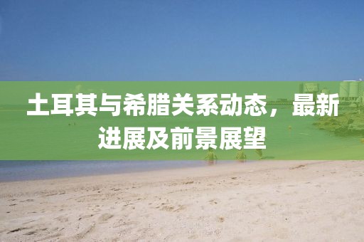 土耳其与希腊关系动态，最新进展及前景展望