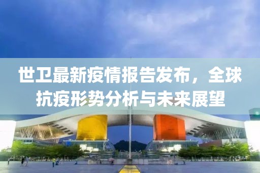 世卫最新疫情报告发布，全球抗疫形势分析与未来展望