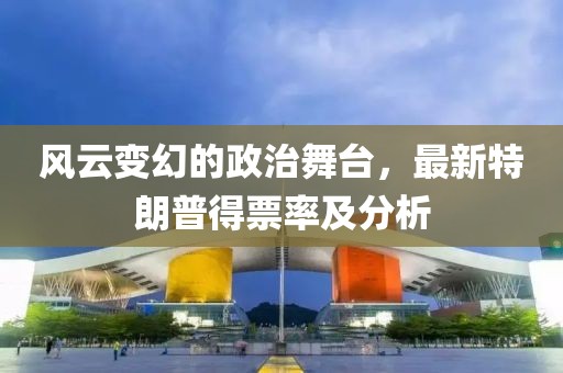 风云变幻的政治舞台，最新特朗普得票率及分析