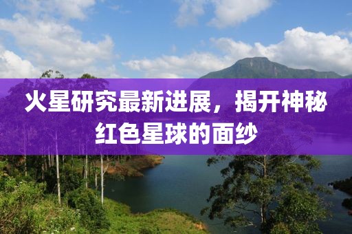 火星研究最新进展，揭开神秘红色星球的面纱