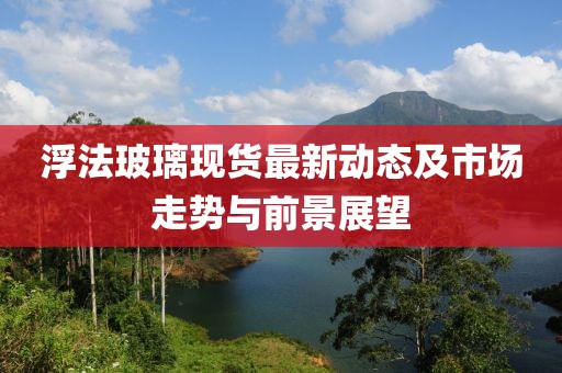 浮法玻璃现货最新动态及市场走势与前景展望